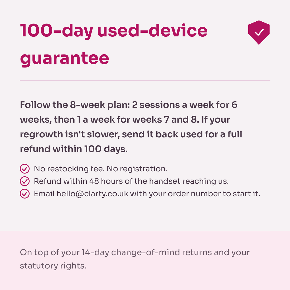 100-day used-device guarantee card. Follow the 8-week plan: 2 sessions a week for 6 weeks, then 1 a week for weeks 7 and 8. If your regrowth isn't slower, send it back used for a full refund within 100 days. No restocking fee, no registration. Refund within 48 hours of the handset reaching us. On top of your 14-day change-of-mind returns and your statutory rights.
