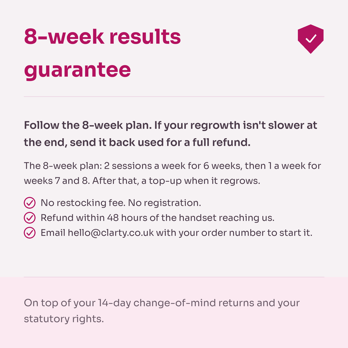 8-week results guarantee card. Follow the 8-week plan: 2 sessions a week for 6 weeks, then 1 a week for weeks 7 and 8. If your regrowth isn't slower at the end, send it back used for a full refund. No restocking fee, no registration. Refund within 48 hours of the handset reaching us.